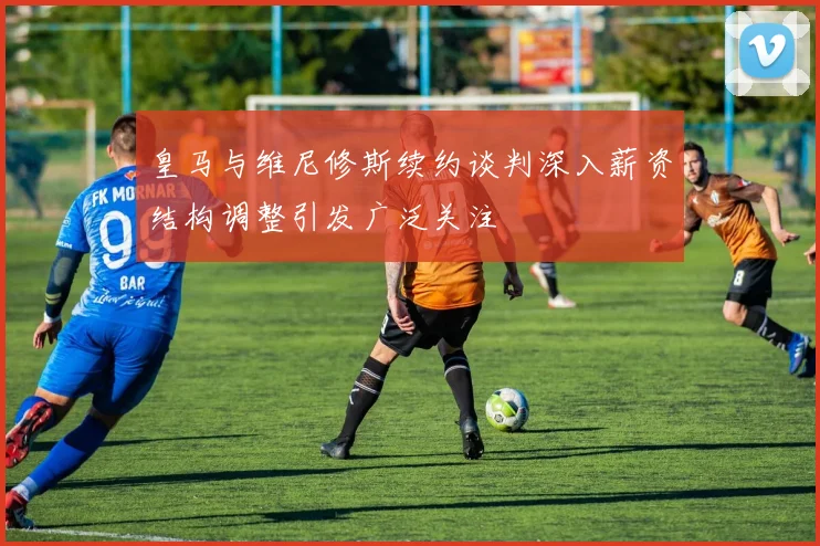 皇马与维尼修斯续约谈判深入薪资结构调整引发广泛关注