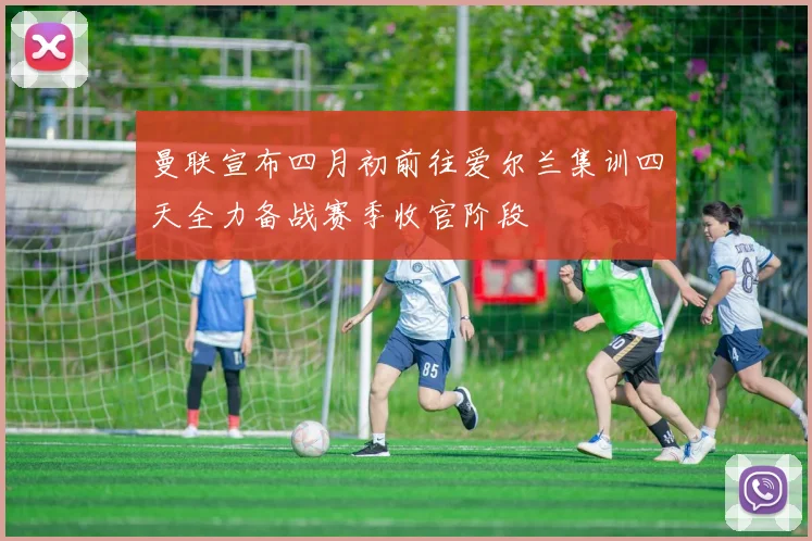曼联宣布四月初前往爱尔兰集训四天全力备战赛季收官阶段