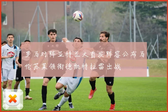 罗马对阵亚特兰大首发阵容公布马伦苏莱领衔德凯特拉雷出战