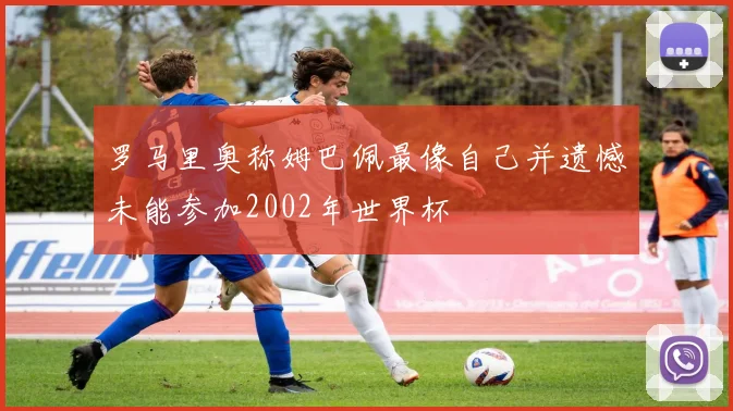 罗马里奥称姆巴佩最像自己并遗憾未能参加2002年世界杯