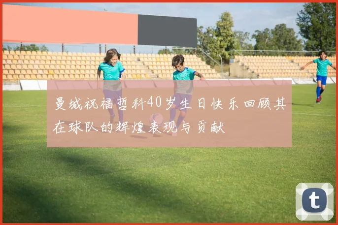 曼城祝福哲科40岁生日快乐回顾其在球队的辉煌表现与贡献