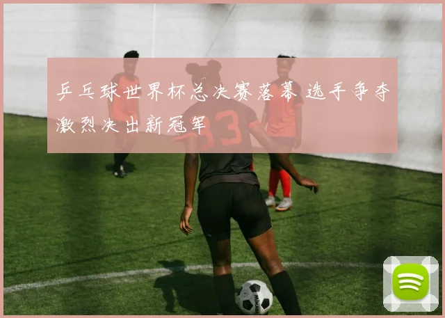 乒乓球世界杯总决赛落幕 选手争夺激烈决出新冠军