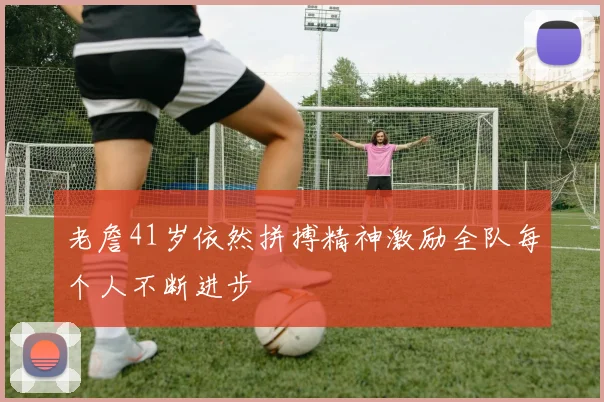 老詹41岁依然拼搏精神激励全队每个人不断进步