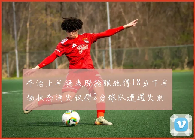 乔治上半场表现抢眼独得18分下半场状态消失仅得2分球队遭遇失利