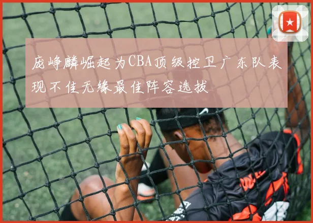 庞峥麟崛起为CBA顶级控卫广东队表现不佳无缘最佳阵容选拔