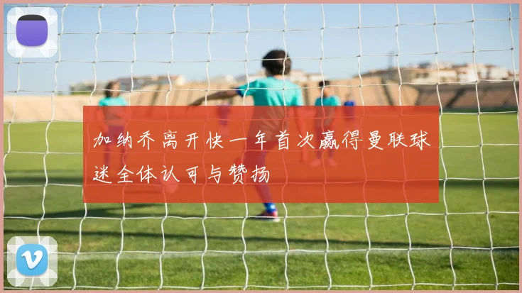 加纳乔离开快一年首次赢得曼联球迷全体认可与赞扬