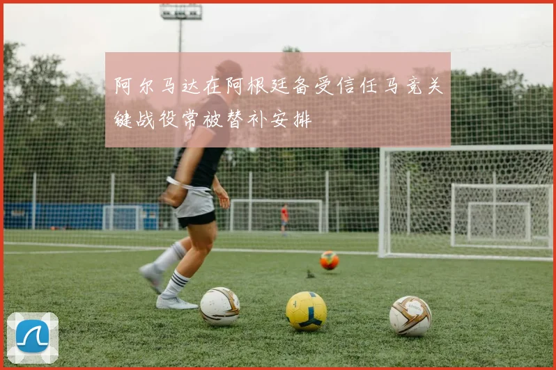 阿尔马达在阿根廷备受信任马竞关键战役常被替补安排