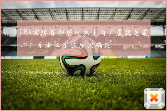 CBA常规赛即将结束上海广厦稳居前二广东浙江宁波座次确定