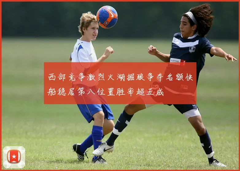 西部竞争激烈火湖掘狼争夺名额快船稳居第八位置胜率超五成