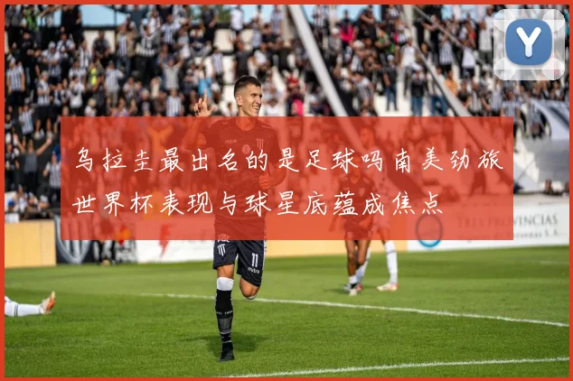 乌拉圭最出名的是足球吗南美劲旅世界杯表现与球星底蕴成焦点