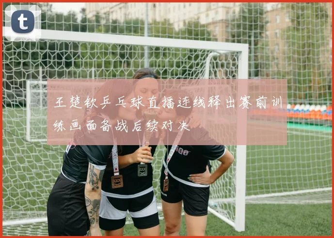 王楚钦乒乓球直播连线释出赛前训练画面备战后续对决