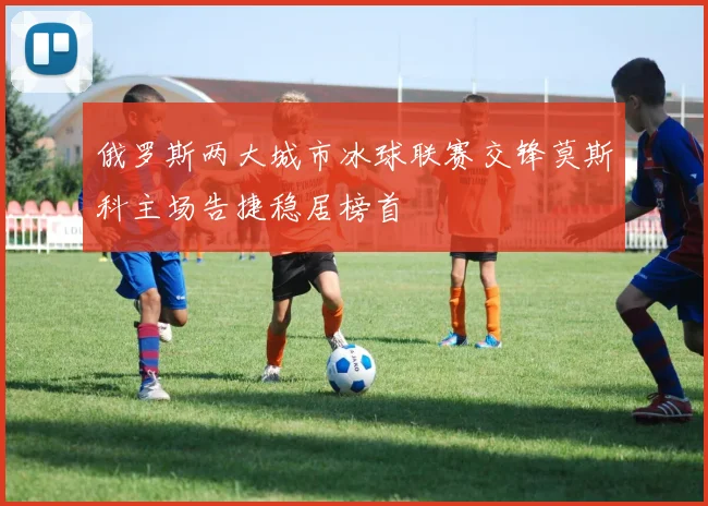 俄罗斯两大城市冰球联赛交锋莫斯科主场告捷稳居榜首