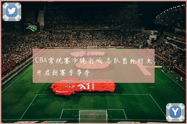 CBA常规赛今晚打响 各队首轮对决开启新赛季争夺