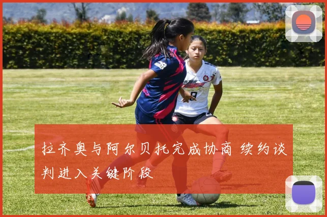 拉齐奥与阿尔贝托完成协商 续约谈判进入关键阶段