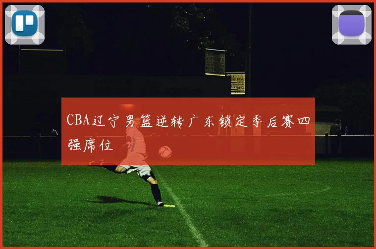 CBA辽宁男篮逆转广东锁定季后赛四强席位