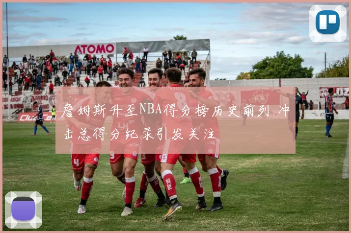 詹姆斯升至NBA得分榜历史前列 冲击总得分纪录引发关注