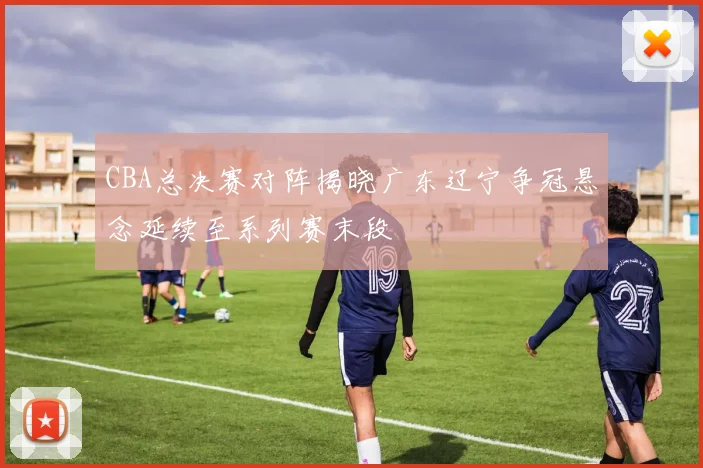 CBA总决赛对阵揭晓广东辽宁争冠悬念延续至系列赛末段