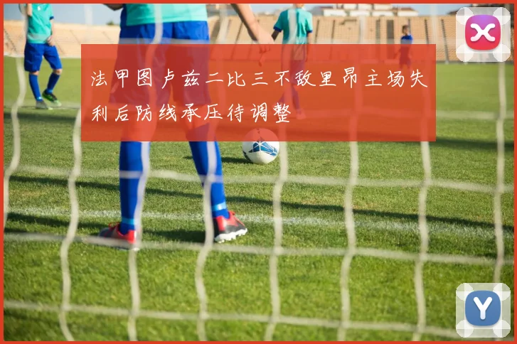 法甲图卢兹二比三不敌里昂主场失利后防线承压待调整