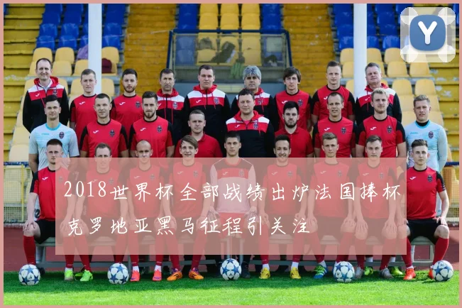 2018世界杯全部战绩出炉法国捧杯克罗地亚黑马征程引关注