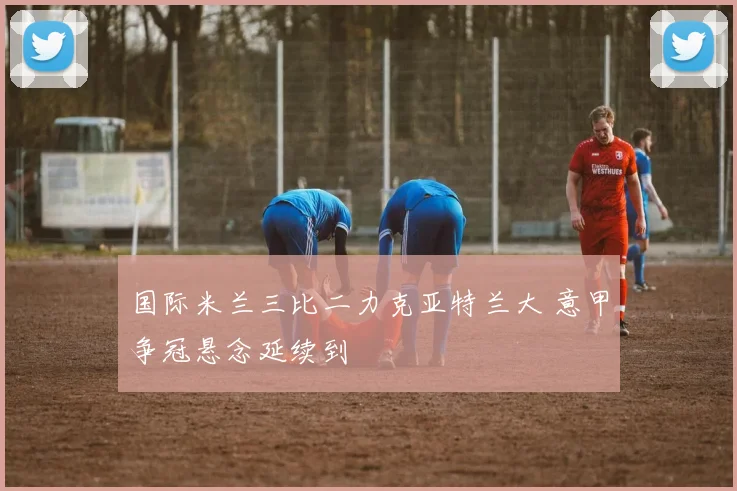 国际米兰三比二力克亚特兰大 意甲争冠悬念延续到