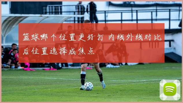 篮球哪个位置更好打 内线外线对比后位置选择成焦点