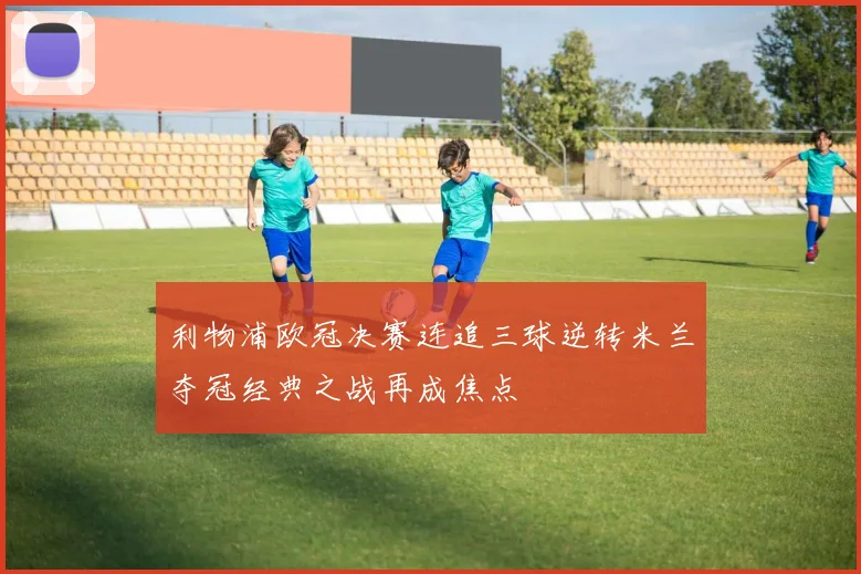 利物浦欧冠决赛连追三球逆转米兰夺冠经典之战再成焦点