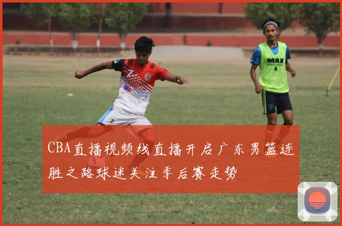 CBA直播视频线直播开启广东男篮连胜之路球迷关注季后赛走势