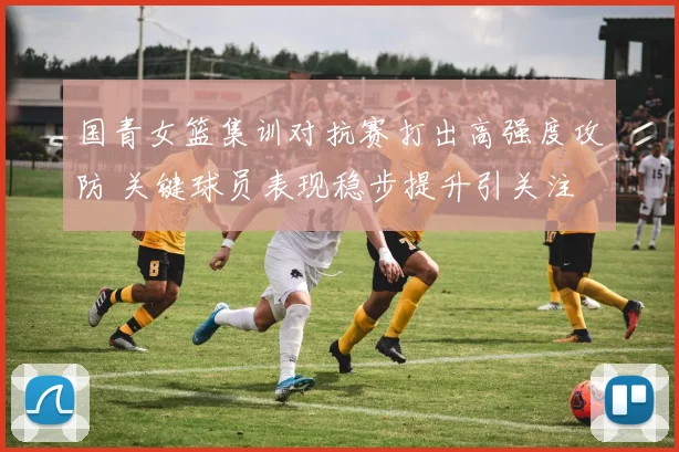 国青女篮集训对抗赛打出高强度攻防 关键球员表现稳步提升引关注