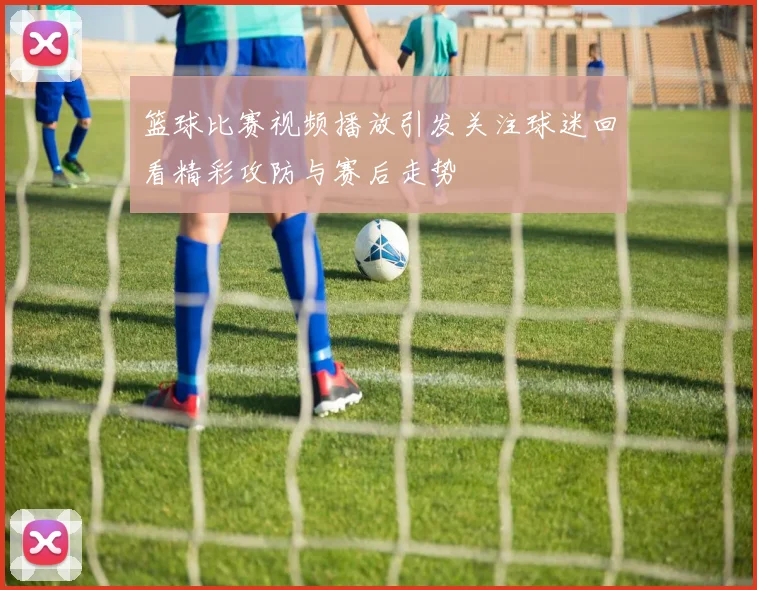 篮球比赛视频播放引发关注球迷回看精彩攻防与赛后走势