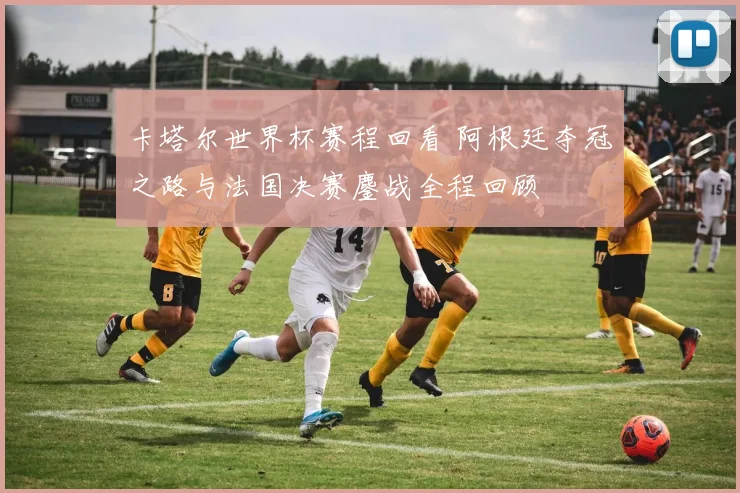 卡塔尔世界杯赛程回看 阿根廷夺冠之路与法国决赛鏖战全程回顾