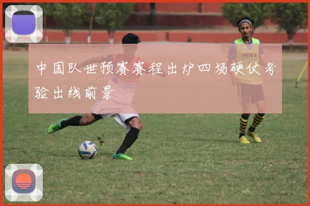 中国队世预赛赛程出炉四场硬仗考验出线前景