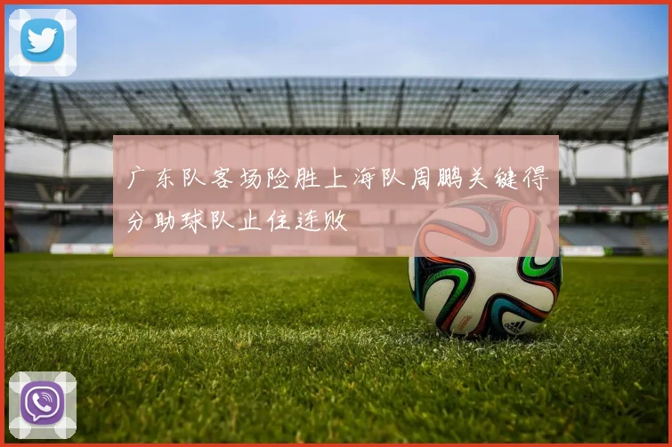 广东队客场险胜上海队周鹏关键得分助球队止住连败