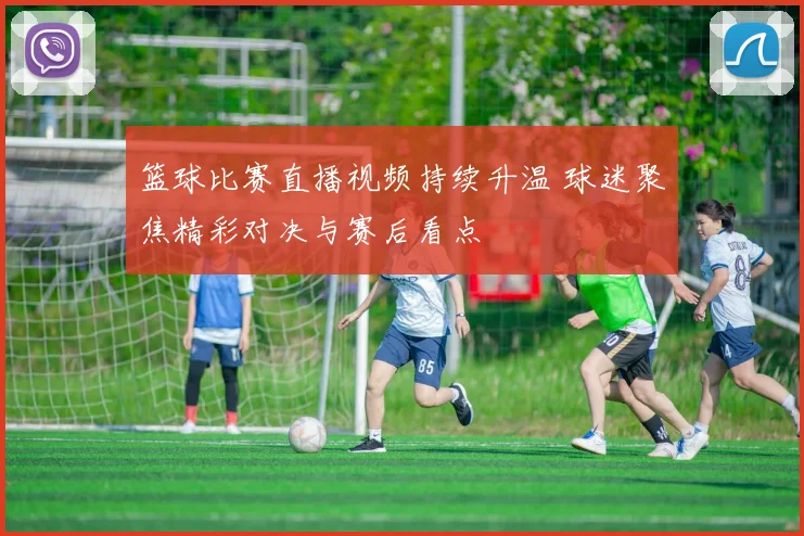 篮球比赛直播视频持续升温 球迷聚焦精彩对决与赛后看点