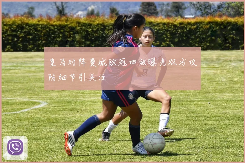 皇马对阵曼城欧冠回放曝光双方攻防细节引关注