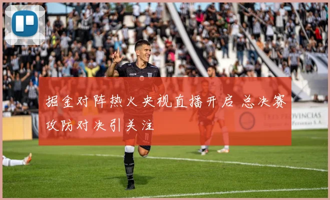 掘金对阵热火央视直播开启 总决赛攻防对决引关注