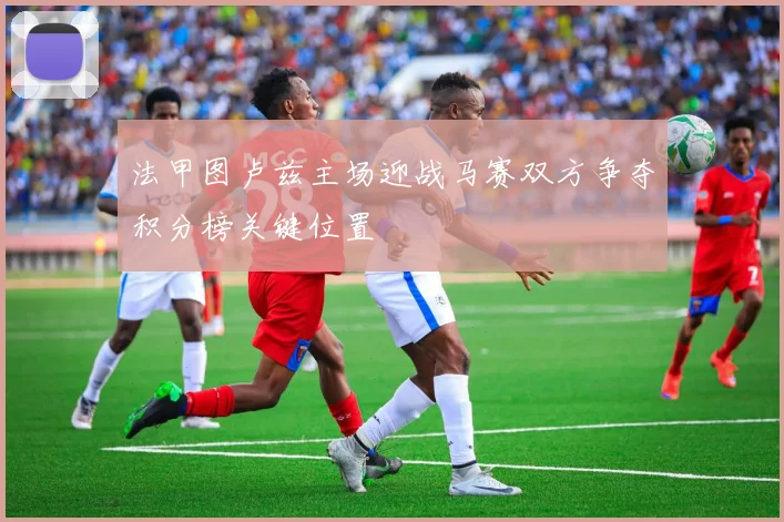法甲图卢兹主场迎战马赛双方争夺积分榜关键位置