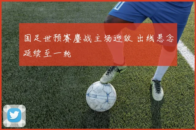 国足世预赛鏖战主场迎敌 出线悬念延续至一轮