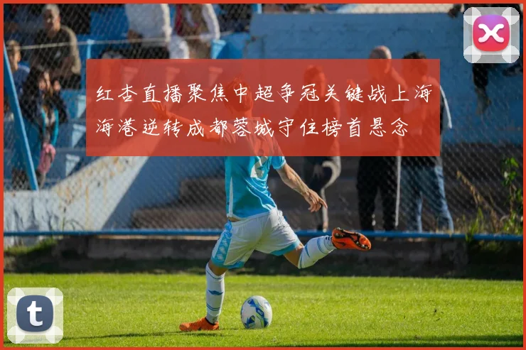红杏直播聚焦中超争冠关键战上海海港逆转成都蓉城守住榜首悬念